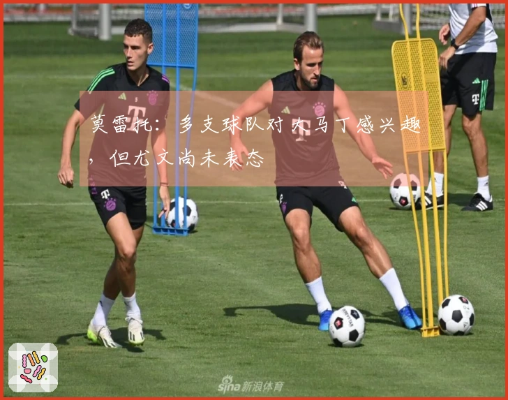 莫雷托：多支球队对大马丁感兴趣，但尤文尚未表态