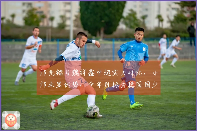 邝兆镭与魏祥鑫中超实力对比，小邝未显优势，今年目标为稳固国少队伍