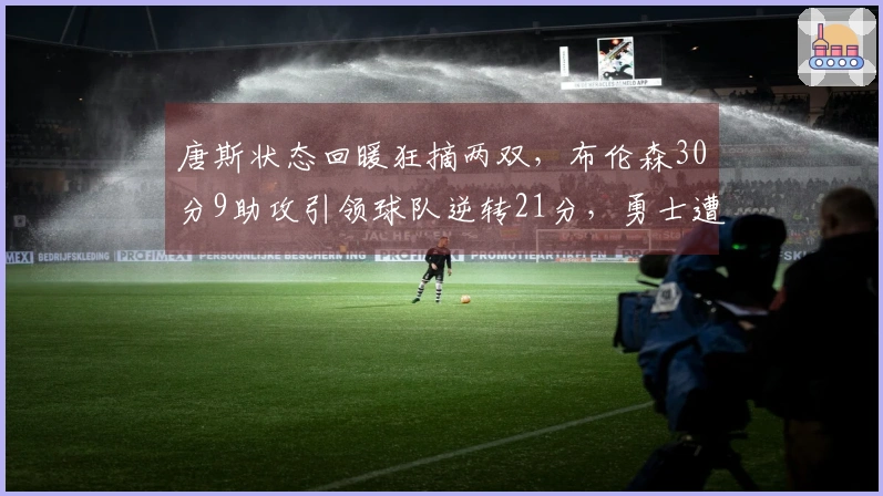 唐斯状态回暖狂摘两双，布伦森30分9助攻引领球队逆转21分，勇士遭遇五连败