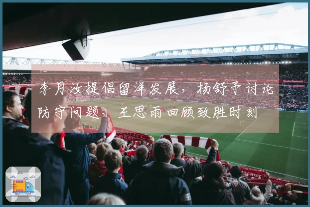 李月汝提倡留洋发展，杨舒予讨论防守问题，王思雨回顾致胜时刻