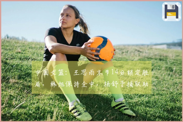 中国女篮：王思雨末节14分锁定胜局，韩旭保持全中，杨舒予摘取助攻王桂冠