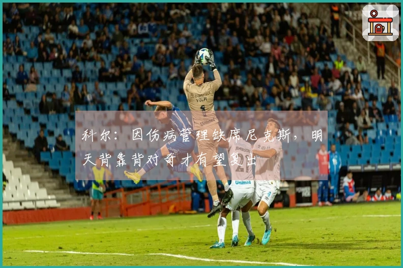 科尔：因伤病管理缺席尼克斯，明天背靠背对奇才有望复出
