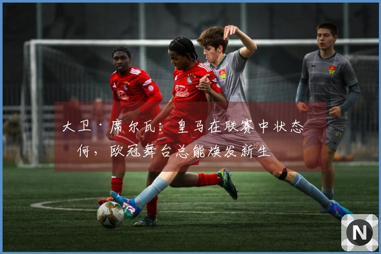 大卫·席尔瓦：皇马在联赛中状态如何，欧冠舞台总能焕发新生