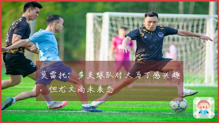 莫雷托：多支球队对大马丁感兴趣，但尤文尚未表态